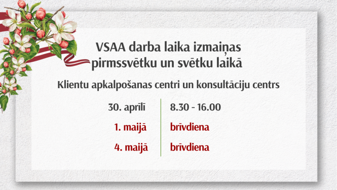 VSAA paziņojums par darba laika izmaiņām pirmssvētku un svētku laikā. Klientu apkalpošanas centri un konsultāciju centrs: 30. aprīlī strādā no 8.30 līdz 16.00, 1. maijā – brīvdiena, 4. maijā – brīvdiena. Attēlā dekoratīvs ziedu motīvs kreisajā pusē.