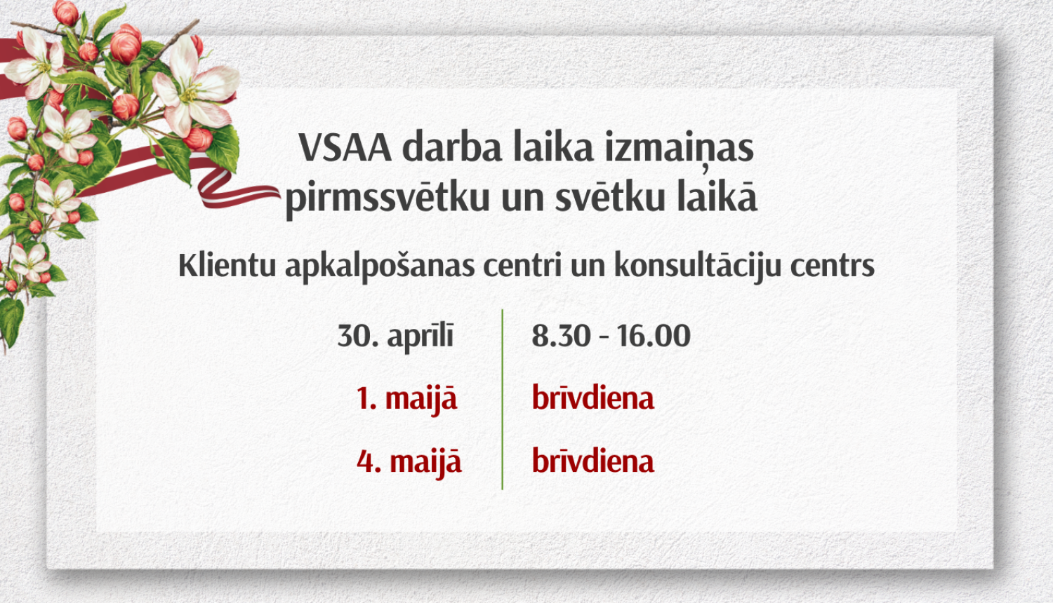 VSAA paziņojums par darba laika izmaiņām pirmssvētku un svētku laikā. Klientu apkalpošanas centri un konsultāciju centrs: 30. aprīlī strādā no 8.30 līdz 16.00, 1. maijā – brīvdiena, 4. maijā – brīvdiena. Attēlā dekoratīvs ziedu motīvs kreisajā pusē.